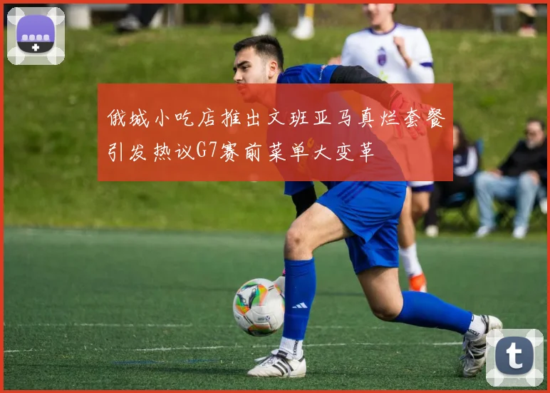 俄城小吃店推出文班亚马真烂套餐引发热议G7赛前菜单大变革