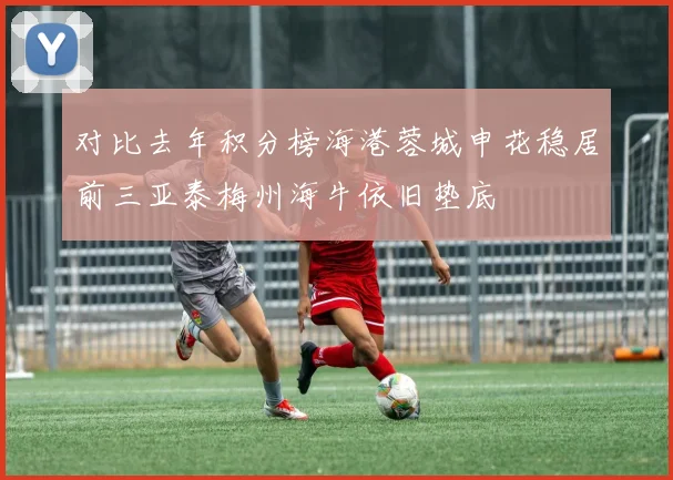 对比去年积分榜海港蓉城申花稳居前三亚泰梅州海牛依旧垫底
