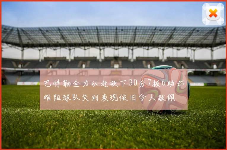 巴特勒全力以赴砍下30分7板6助却难阻球队失利表现依旧令人敬佩