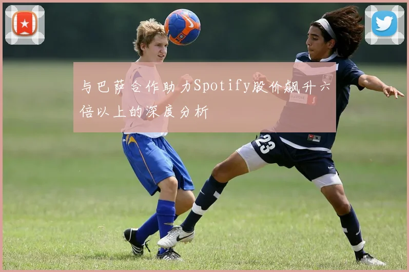 与巴萨合作助力Spotify股价飙升六倍以上的深度分析