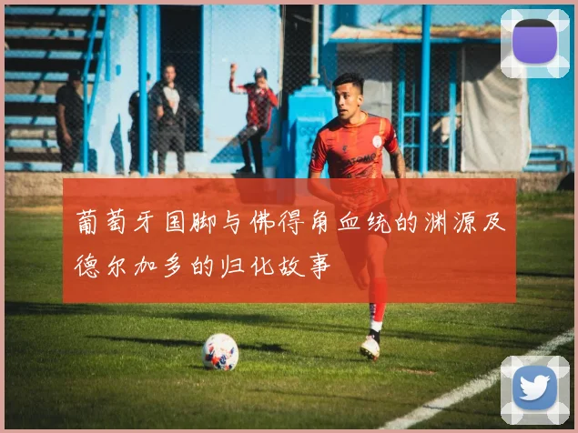 葡萄牙国脚与佛得角血统的渊源及德尔加多的归化故事