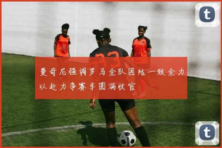 曼奇尼强调罗马全队团结一致全力以赴力争赛季圆满收官