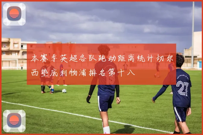 本赛季英超各队跑动距离统计切尔西垫底利物浦排名第十八