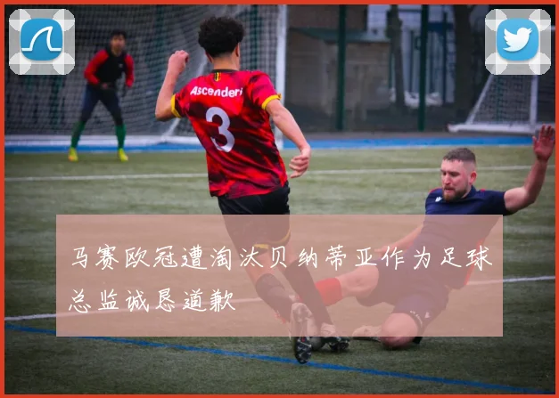马赛欧冠遭淘汰贝纳蒂亚作为足球总监诚恳道歉