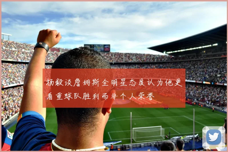 杨毅谈詹姆斯全明星态度认为他更看重球队胜利而非个人荣誉