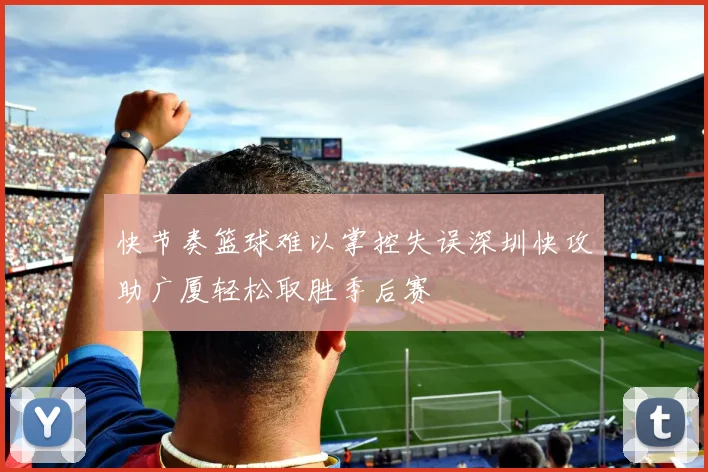 快节奏篮球难以掌控失误深圳快攻助广厦轻松取胜季后赛