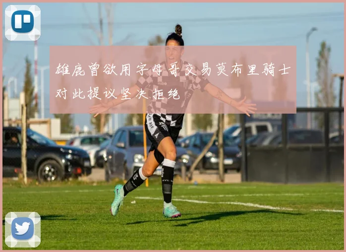 雄鹿曾欲用字母哥交易莫布里骑士对此提议坚决拒绝