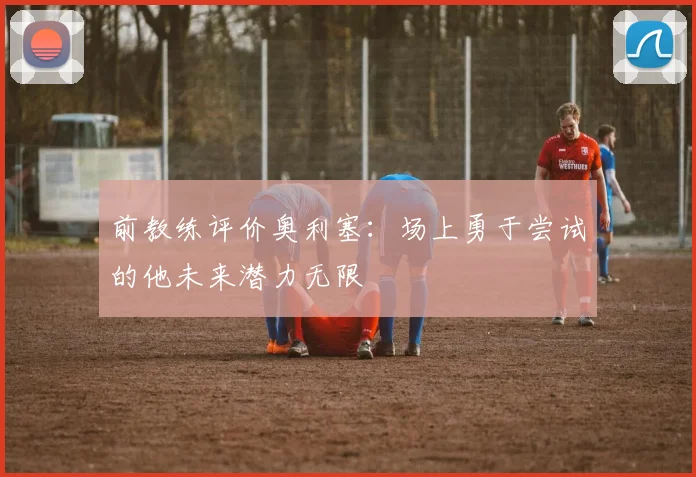 前教练评价奥利塞：场上勇于尝试的他未来潜力无限