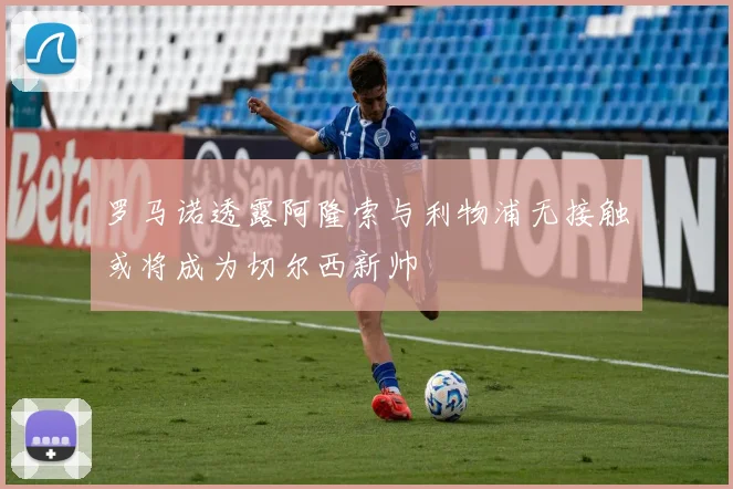 罗马诺透露阿隆索与利物浦无接触或将成为切尔西新帅